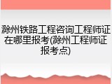 滁州铁路工程咨询工程师证在哪里报考(滁州工程师证报考点)