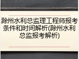 滁州水利总监理工程师报考条件和时间解析(滁州水利总监报考解析)