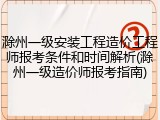 滁州一级安装工程造价工程师报考条件和时间解析(滁州一级造价师报考指南)