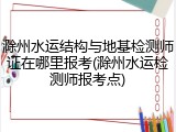 滁州水运结构与地基检测师证在哪里报考(滁州水运检测师报考点)