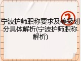 宁波护师职称要求及等级划分具体解析(宁波护师职称解析)