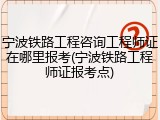 宁波铁路工程咨询工程师证在哪里报考(宁波铁路工程师证报考点)