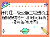 牡丹江一级安装工程造价工程师报考条件和时间解析(报考条件时间)