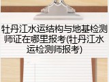 牡丹江水运结构与地基检测师证在哪里报考(牡丹江水运检测师报考)