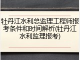 牡丹江水利总监理工程师报考条件和时间解析(牡丹江水利监理报考)