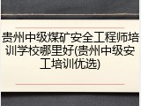 贵州中级煤矿安全工程师培训学校哪里好(贵州中级安工培训优选)