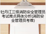 牡丹江三级消防安全管理员考试难点具体分析(消防安全管理员考难)