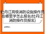 牡丹江高级消防设施操作员在哪里学怎么报名(牡丹江消防操作员报名)