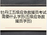 牡丹江五级应急救援员考试需要什么学历(五级应急救援员学历)