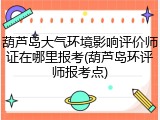 葫芦岛大气环境影响评价师证在哪里报考(葫芦岛环评师报考点)