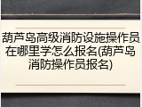 葫芦岛高级消防设施操作员在哪里学怎么报名(葫芦岛消防操作员报名)