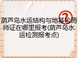 葫芦岛水运结构与地基检测师证在哪里报考(葫芦岛水运检测报考点)