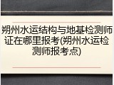 朔州水运结构与地基检测师证在哪里报考(朔州水运检测师报考点)