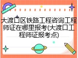 大渡口区铁路工程咨询工程师证在哪里报考(大渡口工程师证报考点)