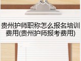 贵州护师职称怎么报名培训费用(贵州护师报考费用)