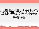 大渡口区执业药师要求及等级划分具体解析(执业药师等级解析)