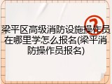 梁平区高级消防设施操作员在哪里学怎么报名(梁平消防操作员报名)