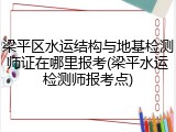 梁平区水运结构与地基检测师证在哪里报考(梁平水运检测师报考点)