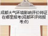 成都大气环境影响评价师证在哪里报考(成都环评师报考点)