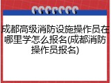 成都高级消防设施操作员在哪里学怎么报名(成都消防操作员报名)