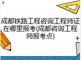 成都铁路工程咨询工程师证在哪里报考(成都咨询工程师报考点)