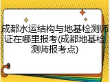 成都水运结构与地基检测师证在哪里报考(成都地基检测师报考点)