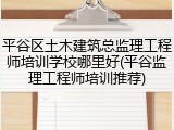 平谷区土木建筑总监理工程师培训学校哪里好(平谷监理工程师培训推荐)