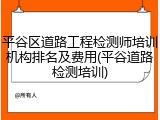 平谷区道路工程检测师培训机构排名及费用(平谷道路检测培训)