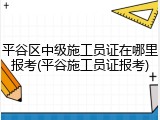 平谷区中级施工员证在哪里报考(平谷施工员证报考)