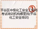 平谷区中级化工安全工程师考试培训机构哪里找(平谷化工安全培训)