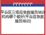 平谷区三级应急救援员培训机构哪个最好(平谷应急救援员培训)
