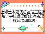 上海土木建筑总监理工程师培训学校哪里好(上海监理工程师培训优选)