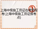 上海中级施工员证在哪里报考(上海中级施工员证报考点)