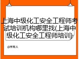 上海中级化工安全工程师考试培训机构哪里找(上海中级化工安全工程师培训)