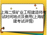 上海二级矿业工程建造师考试时间地点及费用(上海矿建考试详情)