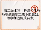 上海二级水利工程造价工程师考试去哪里线下报名(上海水利造价报名点)