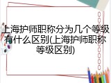 上海护师职称分为几个等级有什么区别(上海护师职称等级区别)