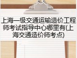 上海一级交通运输造价工程师考试指导中心哪里有(上海交通造价师考点)