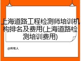 上海道路工程检测师培训机构排名及费用(上海道路检测培训费用)