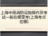 上海中级消防设施操作员考试一般在哪里考(上海考点在哪)
