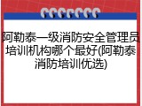 阿勒泰一级消防安全管理员培训机构哪个最好(阿勒泰消防培训优选)