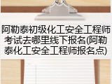 阿勒泰初级化工安全工程师考试去哪里线下报名(阿勒泰化工安全工程师报名点)