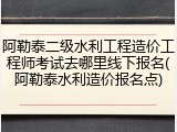 阿勒泰二级水利工程造价工程师考试去哪里线下报名(阿勒泰水利造价报名点)