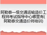 阿勒泰一级交通运输造价工程师考试指导中心哪里有(阿勒泰交通造价师培训)