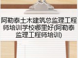 阿勒泰土木建筑总监理工程师培训学校哪里好(阿勒泰监理工程师培训)