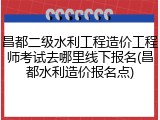 昌都二级水利工程造价工程师考试去哪里线下报名(昌都水利造价报名点)