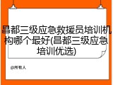 昌都三级应急救援员培训机构哪个最好(昌都三级应急培训优选)