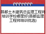 昌都土木建筑总监理工程师培训学校哪里好(昌都监理工程师培训优选)