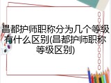 昌都护师职称分为几个等级有什么区别(昌都护师职称等级区别)
