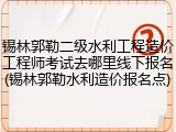 锡林郭勒二级水利工程造价工程师考试去哪里线下报名(锡林郭勒水利造价报名点)